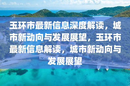 玉環(huán)市最新信息深度解讀，城市新動(dòng)向與發(fā)展展望，玉環(huán)市最新信息解讀，城市新動(dòng)向與發(fā)展展望圣農(nóng)（天津）集團(tuán)有限公司