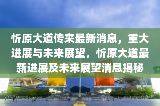 忻原大道傳來最新消息，重大進(jìn)展與未來展望，忻原大道最新進(jìn)展及未來展望消圣農(nóng)（天津）集團(tuán)有限公司息揭秘