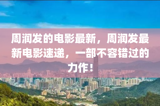 周潤發(fā)的電影最新，周圣農(nóng)（天津）集團(tuán)有限公司潤發(fā)最新電影速遞，一部不容錯過的力作！