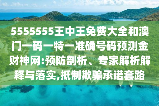 5555555王中王免費(fèi)大全和澳門一碼一特一準(zhǔn)確號(hào)碼預(yù)測(cè)金財(cái)神網(wǎng):預(yù)防剖析、專家解析解釋與落實(shí),抵制欺圣農(nóng)（天津）集團(tuán)有限公司騙承諾套路