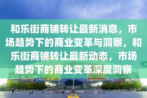 和樂街商鋪轉(zhuǎn)讓最新消息，市場趨勢下的商業(yè)變革與洞察，和樂街商鋪轉(zhuǎn)讓最新動態(tài)，圣農(nóng)（天津）集團(tuán)有限公司市場趨勢下的商業(yè)變革深度洞察