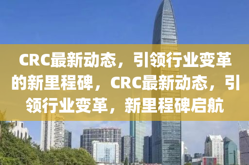 CRC最新動態(tài)，引領行業(yè)圣農(nóng)（天津）集團有限公司變革的新里程碑，CRC最新動態(tài)，引領行業(yè)變革，新里程碑啟航