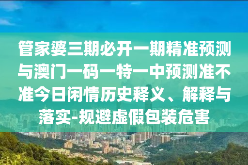 管家婆三期必開一期精準預測與澳門一碼一特一中預測準不準今日閑情歷史釋義、解釋與落實-規(guī)避虛假包裝危害圣農(nóng)（天津）集團有限公司