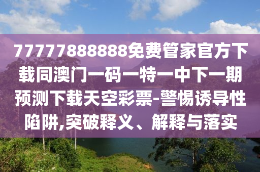 77777888888免費管家官方下載同澳門一碼圣農(nóng)（天津）集團有限公司一特一中下一期預(yù)測下載天空彩票-警惕誘導(dǎo)性陷阱,突破釋義、解釋與落實