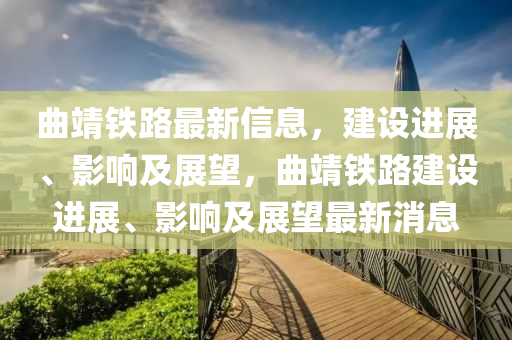 曲靖鐵路最新信息，建設(shè)進(jìn)展、影響及展望，曲靖鐵路建設(shè)進(jìn)展、影響及展望最新消息圣農(nóng)（天津）集團(tuán)有限公司
