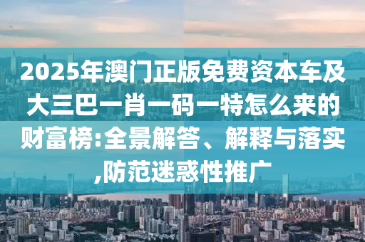 2025年澳門正版免費資本車及大三巴一肖一碼一特怎么來的財富榜:全景解答、解釋與落實,防范迷惑性推廣圣農(nóng)（天津）集團有限公司