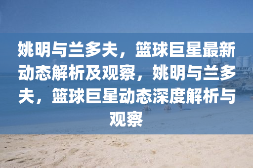 姚明與蘭多夫，籃球巨星最新動(dòng)態(tài)解析及觀察，姚明與蘭多夫，籃球巨星動(dòng)態(tài)深度解析與觀察圣農(nóng)（天津）集團(tuán)有限公司