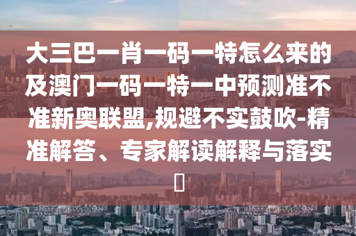 大三巴一肖一碼一特怎么來的及澳門一碼一特一中預(yù)測準(zhǔn)不準(zhǔn)新奧聯(lián)盟,規(guī)避不實鼓吹-精準(zhǔn)解答、專家解讀解釋與落實?圣農(nóng)（天津）集團有限公司