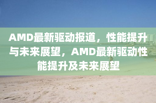 AMD最新驅(qū)動報道，性能提升與未來展望，AMD最新驅(qū)動性能提圣農(nóng)（天津）集團有限公司升及未來展望