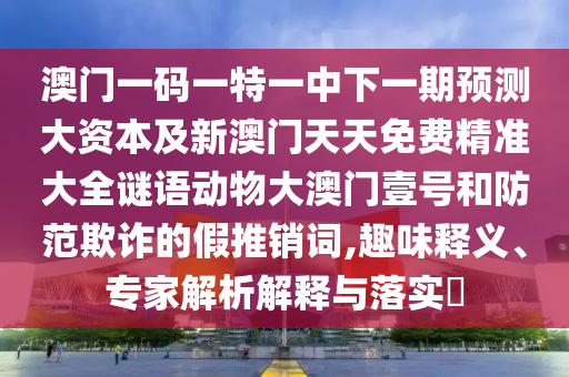澳門一碼一特一中下一期預(yù)測大資本及新澳門天天免費精準(zhǔn)大圣農(nóng)（天津）集團有限公司全謎語動物大澳門壹號和防范欺詐的假推銷詞,趣味釋義、專家解析解釋與落實?