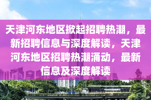 天津河?xùn)|地區(qū)掀起招聘熱潮，最新招聘信息與深度解讀，天津河?xùn)|地區(qū)招聘熱潮涌動，最新信息及深度解讀圣農(nóng)（天津）集團(tuán)有限公司