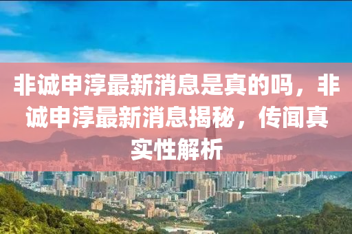 非誠申淳最新消息是真的嗎，非誠申淳最新消息揭秘，傳聞?wù)鎸嵭越馕鍪マr(nóng)（天津）集團有限公司