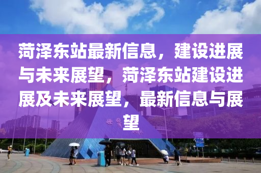 菏澤東站最新信息，建設(shè)進(jìn)展與未來展望，菏澤東站建設(shè)進(jìn)展及未來展望，最新信息與展望圣農(nóng)（天津）集團(tuán)有限公司
