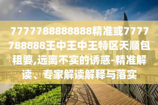 7777788888888精準(zhǔn)或777778888圣農(nóng)（天津）集團有限公司8王中王中王特區(qū)天順包租婆,遠(yuǎn)離不實的誘惑-精準(zhǔn)解讀、專家解讀解釋與落實