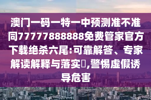 澳門一碼一特一中預(yù)測準(zhǔn)不準(zhǔn)同77777888888免費(fèi)管家官方下載絕殺六尾:可靠解答、專家解讀解釋與落實(shí)?,警惕虛假誘導(dǎo)危害圣農(nóng)（天津）集團(tuán)有限公司