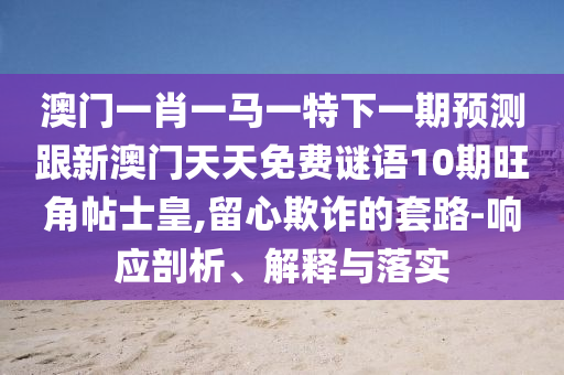 澳門一肖一馬一特下一期預測跟新澳門天天免費謎語10期旺角帖士皇,留心欺詐的套路-響應剖析、解釋與落實圣農（天津）集團有限公司