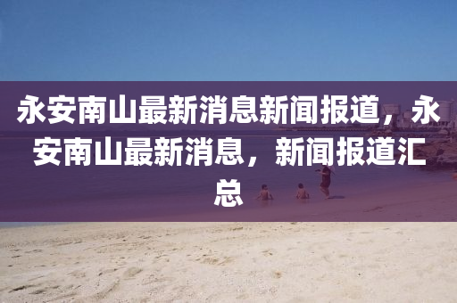 永安南山圣農（天津）集團有限公司最新消息新聞報道，永安南山最新消息，新聞報道匯總