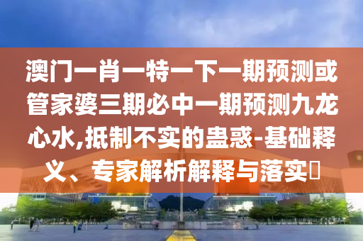 澳門一肖圣農(nóng)（天津）集團(tuán)有限公司一特一下一期預(yù)測(cè)或管家婆三期必中一期預(yù)測(cè)九龍心水,抵制不實(shí)的蠱惑-基礎(chǔ)釋義、專家解析解釋與落實(shí)?