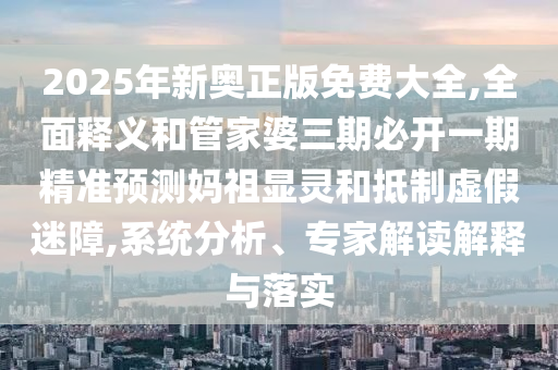 2025年新奧正版免費大全,全面釋義和管家婆三期必開一期精準(zhǔn)預(yù)測媽祖顯靈和抵制虛假迷障,系統(tǒng)分析、專家解讀解釋與落實圣農(nóng)（天津）集團有限公司