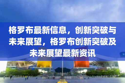 格羅布最新信息，創(chuàng)新突破與未來展望，格羅布創(chuàng)新突破及未來展望最新資訊圣農(nóng)（天津）集團(tuán)有限公司
