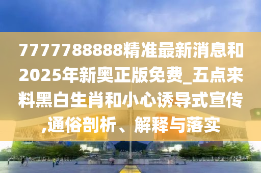 7777788888精準(zhǔn)最新消息和2025年新奧正版免費_五點來料黑白生肖和小心誘導(dǎo)式宣傳,通俗剖析、解釋與落實圣農(nóng)（天津）集團有限公司