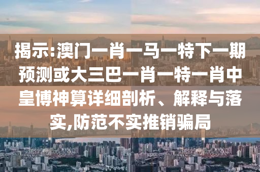 揭示:澳門一肖一馬一特下一期預(yù)測或大三巴一肖一特一肖中皇博神算詳細(xì)剖析、解釋與落實,防范不實推銷騙局圣農(nóng)（天津）集團有限公司