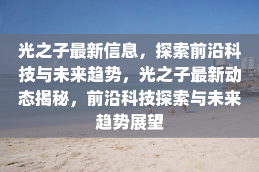 光之子最新信息，探索前沿科技與未來趨勢，光之子圣農(nóng)（天津）集團有限公司最新動態(tài)揭秘，前沿科技探索與未來趨勢展望