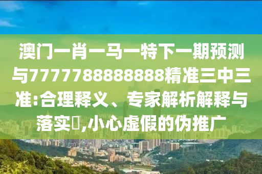 澳門一肖一馬一特下一期預(yù)測與7777788888888精準(zhǔn)三中三準(zhǔn):合理釋義、專家解析解釋與落實?,小心虛假的偽推廣圣農(nóng)（天津）集團有限公司