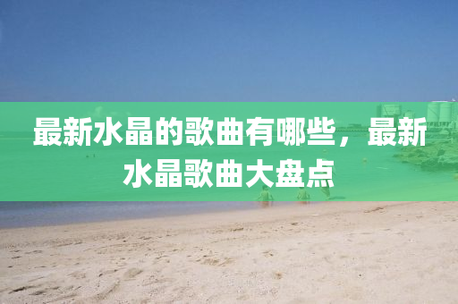 最新水晶的歌曲有哪些圣農(nóng)（天津）集團(tuán)有限公司，最新水晶歌曲大盤點(diǎn)