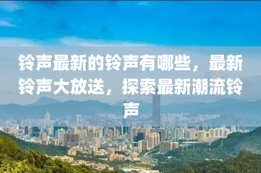 鈴聲最新的鈴聲有哪些，最新鈴聲大放送，探索最新潮流鈴聲圣農(nóng)（天津）集團有限公司