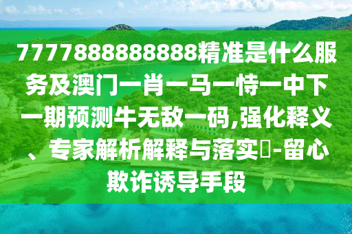 7777888888888精準(zhǔn)是什么服務(wù)及澳門一肖一馬一恃一中下一期預(yù)測牛無敵一碼,強化釋義、專家解析解釋與落實?-留心欺詐誘導(dǎo)手段圣農(nóng)（天津）集團(tuán)有限公司
