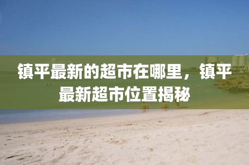 鎮(zhèn)平最新的超圣農(nóng)（天津）集團(tuán)有限公司市在哪里，鎮(zhèn)平最新超市位置揭秘