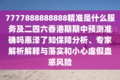 7777888888888精準(zhǔn)是什么服務(wù)及二四六香港期期中預(yù)測準(zhǔn)確嗎惠澤了知保障分析、專家解析解釋與落實和小心虛假蠱惑風(fēng)險圣農(nóng)（天津）集團有限公司