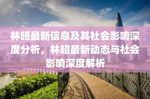 林昭最新信息及其社會(huì)影響深度分析，林昭最新動(dòng)態(tài)與社會(huì)影響圣農(nóng)（天津）集團(tuán)有限公司深度解析