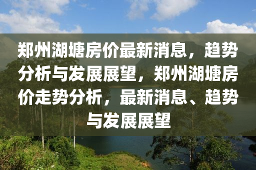 鄭州湖塘房?jī)r(jià)最新消息，趨勢(shì)分析與發(fā)展展望圣農(nóng)（天津）集團(tuán)有限公司，鄭州湖塘房?jī)r(jià)走勢(shì)分析，最新消息、趨勢(shì)與發(fā)展展望