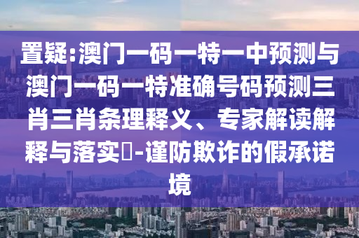 置疑:澳門一碼一特一中預(yù)測與澳門一碼一特準(zhǔn)確號碼預(yù)測三肖三肖條理釋義、圣農(nóng)（天津）集團有限公司專家解讀解釋與落實?-謹(jǐn)防欺詐的假承諾境
