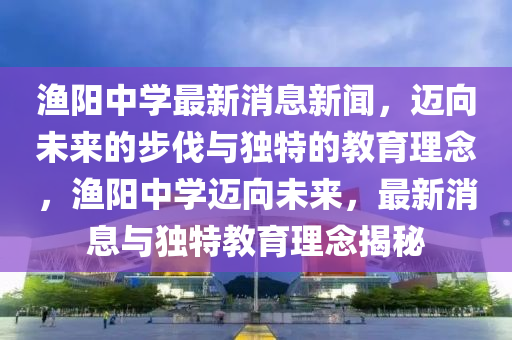 漁陽中學最新消息新聞，邁向未來的步伐與獨特的教育理念，漁陽中學邁圣農（天津）集團有限公司向未來，最新消息與獨特教育理念揭秘