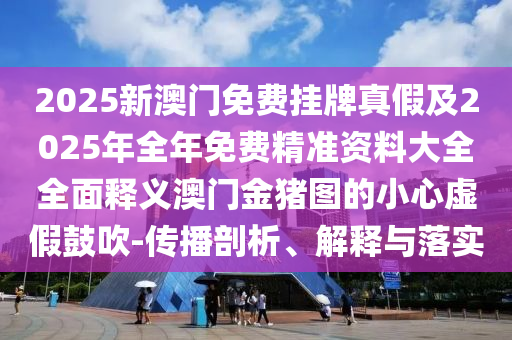 2025新澳門免費(fèi)掛牌真假及2025年全年免費(fèi)精準(zhǔn)資料大全全面釋義澳門金豬圖的小心虛假鼓吹-傳播剖析、解釋與落實(shí)圣農(nóng)（天津）集團(tuán)有限公司