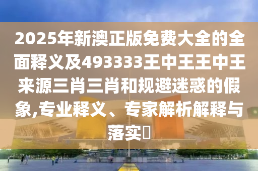 2025年新澳正版免費(fèi)大全的全面釋義及493333王中王王中王來源三肖三肖和規(guī)避迷惑的假象,專業(yè)釋義、專家解析解釋與落實(shí)?圣農(nóng)（天津）集團(tuán)有限公司