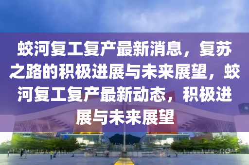 蛟河復(fù)工復(fù)產(chǎn)最新消息，復(fù)蘇之路的積極進(jìn)展與未來(lái)展望，蛟河復(fù)工復(fù)產(chǎn)最新動(dòng)態(tài)，積極進(jìn)展圣農(nóng)（天津）集團(tuán)有限公司與未來(lái)展望