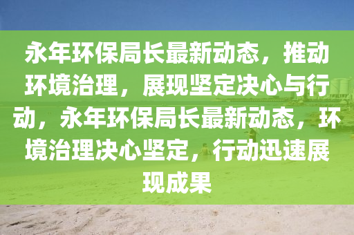 永年環(huán)保局長(zhǎng)最新動(dòng)態(tài)，推動(dòng)環(huán)境治理，展現(xiàn)堅(jiān)定決心與行動(dòng)，永年環(huán)保局長(zhǎng)最新動(dòng)態(tài)，環(huán)境治理決心堅(jiān)定，行動(dòng)迅速展現(xiàn)成果圣農(nóng)（天津）集團(tuán)有限公司