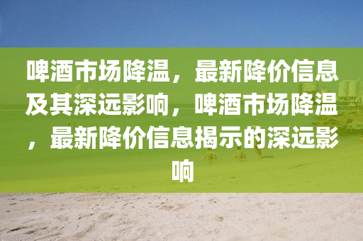 啤酒市場(chǎng)降溫，最新降價(jià)信息及其深遠(yuǎn)影響，啤酒市場(chǎng)降溫，最新降價(jià)信息揭示的深遠(yuǎn)影響圣農(nóng)（天津）集團(tuán)有限公司