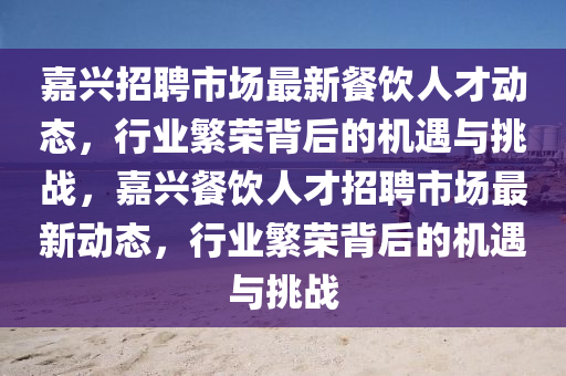 嘉興招聘市場(chǎng)最新餐飲人才動(dòng)態(tài)，行業(yè)繁榮背后的機(jī)遇與挑戰(zhàn)，嘉興餐飲人才招聘市場(chǎng)最新動(dòng)態(tài)，行業(yè)繁榮背后的機(jī)遇與挑戰(zhàn)圣農(nóng)（天津）集團(tuán)有限公司