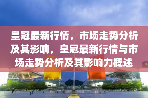 皇冠最新行情，市場(chǎng)走勢(shì)分析及其影響，皇冠最新行情與市場(chǎng)走勢(shì)分析及其影響力概述圣農(nóng)（天津）集團(tuán)有限公司
