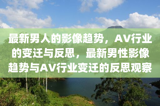 最新男人的影像趨勢，AV行業(yè)的變遷與反思，最新男性影像趨勢與AV行業(yè)變遷的反思觀察圣農(nóng)（天津）集團有限公司