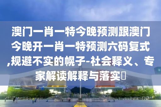 澳門一肖一特今晚預(yù)測跟澳門今晚開一肖一特預(yù)測六碼復(fù)式,規(guī)避不實的幌子-社會釋義、專家解讀解釋與落實?圣農(nóng)（天津）集團有限公司