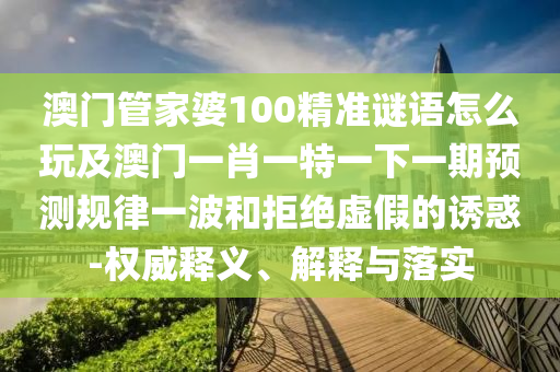 澳門管家婆100精準(zhǔn)謎語(yǔ)怎么玩及澳門一肖一特一下一期預(yù)測(cè)規(guī)律一波和拒絕虛假的誘惑-圣農(nóng)（天津）集團(tuán)有限公司權(quán)威釋義、解釋與落實(shí)
