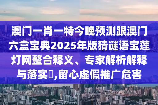 澳門(mén)一肖一特今晚預(yù)測(cè)跟澳門(mén)六盒寶典2025年版猜謎語(yǔ)寶蓮燈網(wǎng)整合釋義、專(zhuān)家解析解釋與落實(shí)?,留心虛假推廣危害圣農(nóng)（天津）集團(tuán)有限公司