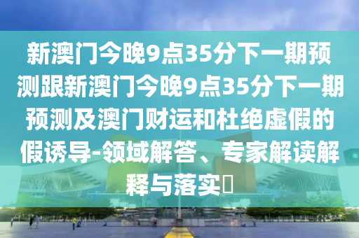 新澳門今晚9點(diǎn)35分下一期預(yù)測跟新澳門今晚9點(diǎn)35分下一期預(yù)測及澳門財(cái)運(yùn)和杜絕虛假的假誘導(dǎo)-領(lǐng)域解答、專家解讀解釋與落實(shí)?圣農(nóng)（天津）集團(tuán)有限公司