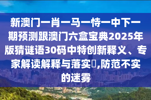 新澳門一肖一馬一恃一中下一期預測跟澳門六盒寶典2025年版猜謎語30碼中特創(chuàng)新釋圣農(nóng)（天津）集團有限公司義、專家解讀解釋與落實?,防范不實的迷霧